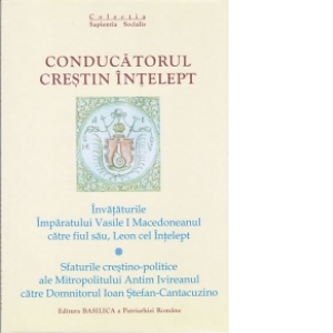 Conducatorul crestin intelept. Invataturile Imparatului Vasile I Macedoneanul catre fiul sau, Leon cel Intelept; Sfaturile crestino-politice ale Mitropolitului Antim Ivireanul catre Domnitorul Ioan Stefan-Cantacuzino