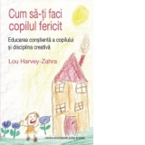 Cum sa-ti faci copilul fericit - Educarea constienta a copilului si disciplina creativa