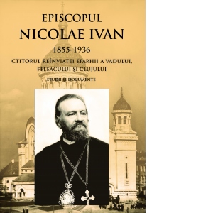 Episcopul Nicolae Ivan 1855-1936 ctitorul reinviatei eparhii a Vadului, Feleacului si Clujului. Studii si documente. Editia a II-a