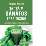 Sa traim sanatos fara toxine. Ghid fundamental. Alimente si plante naturale pentru regenerarea celulara completa