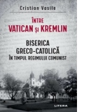 Intre Vatican si Kremlin. Biserica Greco-Catolica in timpul regimului comunist