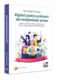 Algebra pentru profesorii din invatamantul primar. Algebra, aritmetica și teoria numerelor pentru viitorii si actualii profesori de invatamant primar