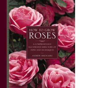 How to Grow Roses : A Comprehensive Illustrated Directory of Types and Techniques