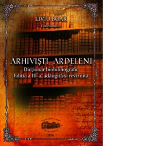 Arhivisti ardeleni. Dictionar biobibliografic. Editia a III-a, adaugita si revizuita